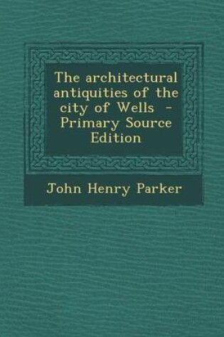 Cover of The Architectural Antiquities of the City of Wells - Primary Source Edition