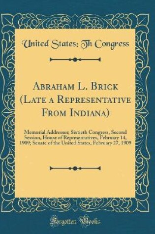 Cover of Abraham L. Brick (Late a Representative From Indiana): Memorial Addresses; Sixtieth Congress, Second Session, House of Representatives, February 14, 1909; Senate of the United States, February 27, 1909 (Classic Reprint)