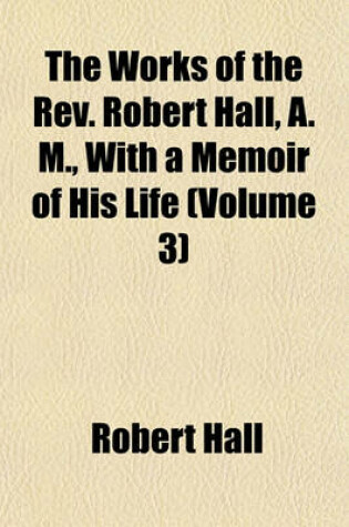 Cover of The Works of the REV. Robert Hall, A. M., with a Memoir of His Life (Volume 3)