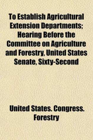 Cover of To Establish Agricultural Extension Departments; Hearing Before the Committee on Agriculture and Forestry, United States Senate, Sixty-Second