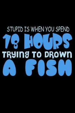 Cover of Stupid Is When You Spend 18 Hours Trying To Drown A Fish
