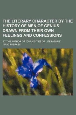 Cover of The Literary Character by the History of Men of Genius Drawn from Their Own Feelings and Confessions; By the Author of "Curiosities of Literature"