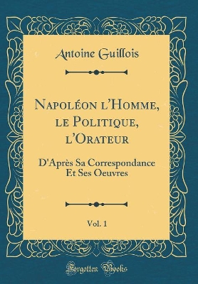 Book cover for Napoléon l'Homme, le Politique, l'Orateur, Vol. 1: D'Après Sa Correspondance Et Ses Oeuvres (Classic Reprint)