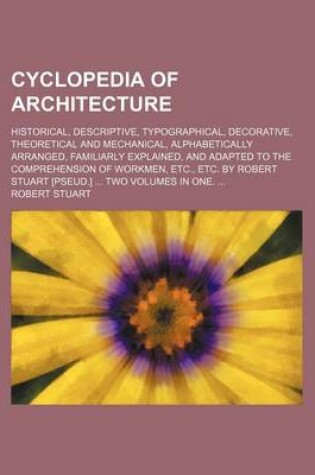 Cover of Cyclopedia of Architecture; Historical, Descriptive, Typographical, Decorative, Theoretical and Mechanical, Alphabetically Arranged, Familiarly Explained, and Adapted to the Comprehension of Workmen, Etc., Etc. by Robert Stuart [Pseud.] ... Two Volumes in