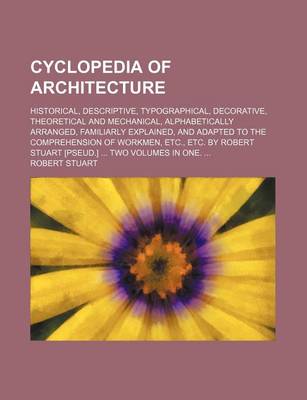 Book cover for Cyclopedia of Architecture; Historical, Descriptive, Typographical, Decorative, Theoretical and Mechanical, Alphabetically Arranged, Familiarly Explained, and Adapted to the Comprehension of Workmen, Etc., Etc. by Robert Stuart [Pseud.] ... Two Volumes in