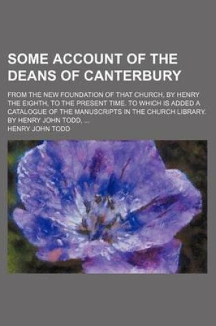 Cover of Some Account of the Deans of Canterbury; From the New Foundation of That Church, by Henry the Eighth, to the Present Time. to Which Is Added a Catalogue of the Manuscripts in the Church Library. by Henry John Todd,