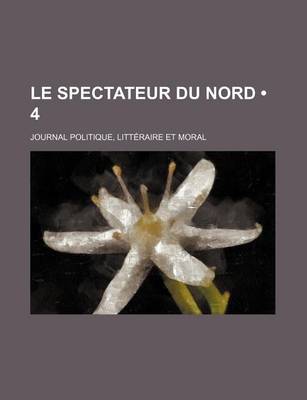 Book cover for Le Spectateur Du Nord (4); Journal Politique, Litteraire Et Moral