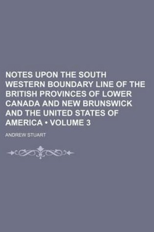 Cover of Notes Upon the South Western Boundary Line of the British Provinces of Lower Canada and New Brunswick and the United States of America (Volume 3)