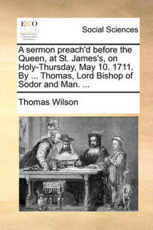 Cover of A Sermon Preach'd Before the Queen, at St. James's, on Holy-Thursday, May 10. 1711. by ... Thomas, Lord Bishop of Sodor and Man. ...