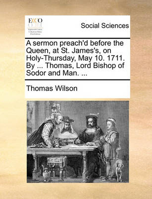 Book cover for A Sermon Preach'd Before the Queen, at St. James's, on Holy-Thursday, May 10. 1711. by ... Thomas, Lord Bishop of Sodor and Man. ...