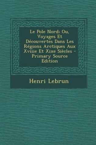 Cover of Le Pole Nord; Ou, Voyages Et Decouvertes Dans Les Regions Arctiques Aux Xviiie Et Xixe Siecles - Primary Source Edition