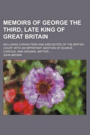 Cover of Memoirs of George the Third, Late King of Great Britain; Including Characters and Anecdotes of the British Court; With an Important Addition of Scarce, Curious, and Original Matter ...