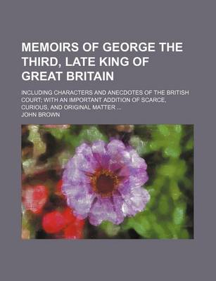 Book cover for Memoirs of George the Third, Late King of Great Britain; Including Characters and Anecdotes of the British Court; With an Important Addition of Scarce, Curious, and Original Matter ...