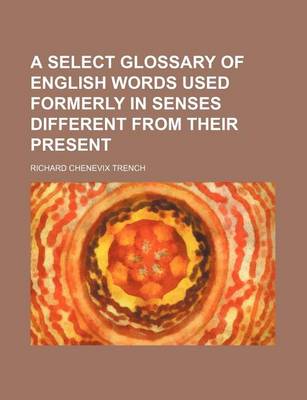 Book cover for A Select Glossary of English Words Used Formerly in Senses Different from Their Present