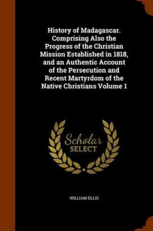 Cover of History of Madagascar. Comprising Also the Progress of the Christian Mission Established in 1818, and an Authentic Account of the Persecution and Recent Martyrdom of the Native Christians Volume 1