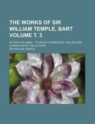 Book cover for The Works of Sir William Temple, Bart Volume . 3; In Four Volumes.