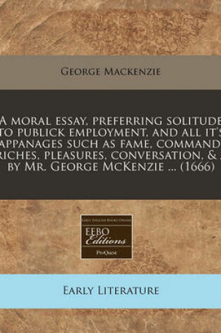 Cover of A Moral Essay, Preferring Solitude to Publick Employment, and All It's Appanages Such as Fame, Command, Riches, Pleasures, Conversation, & / By Mr. George McKenzie ... (1666)