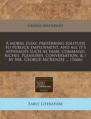 Book cover for A Moral Essay, Preferring Solitude to Publick Employment, and All It's Appanages Such as Fame, Command, Riches, Pleasures, Conversation, & / By Mr. George McKenzie ... (1666)