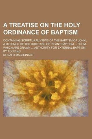 Cover of A Treatise on the Holy Ordinance of Baptism; Containing Scriptural Views of the Baptism of John a Defence of the Doctrine of Infant Baptism from Which Are Drawn Authority for External Baptism by Pouring