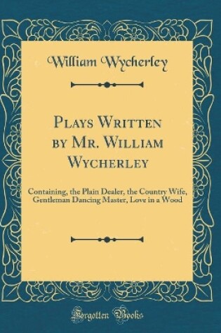 Cover of Plays Written by Mr. William Wycherley: Containing, the Plain Dealer, the Country Wife, Gentleman Dancing Master, Love in a Wood (Classic Reprint)