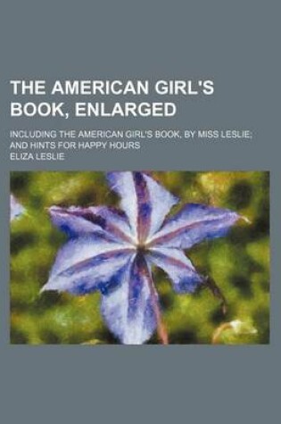 Cover of The American Girl's Book, Enlarged; Including the American Girl's Book, by Miss Leslie and Hints for Happy Hours