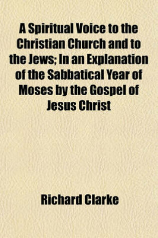 Cover of A Spiritual Voice to the Christian Church and to the Jews; In an Explanation of the Sabbatical Year of Moses by the Gospel of Jesus Christ