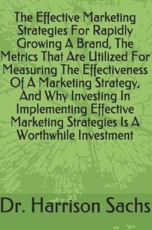 Cover of The Effective Marketing Strategies For Rapidly Growing A Brand, The Metrics That Are Utilized For Measuring The Effectiveness Of A Marketing Strategy, And Why Investing In Implementing Effective Marketing Strategies Is A Worthwhile Investment