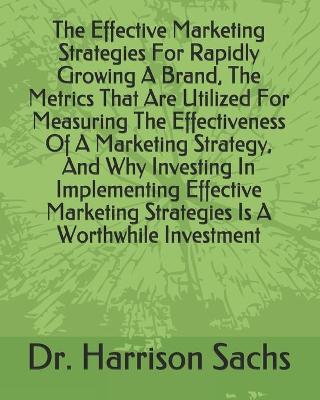 Book cover for The Effective Marketing Strategies For Rapidly Growing A Brand, The Metrics That Are Utilized For Measuring The Effectiveness Of A Marketing Strategy, And Why Investing In Implementing Effective Marketing Strategies Is A Worthwhile Investment