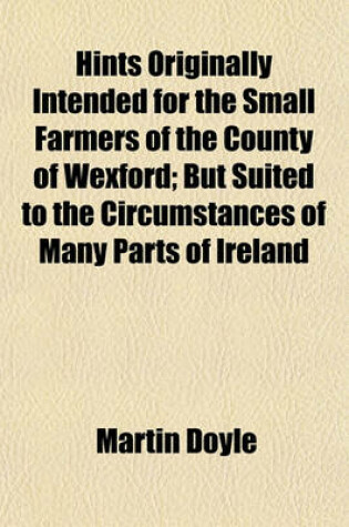 Cover of Hints Originally Intended for the Small Farmers of the County of Wexford; But Suited to the Circumstances of Many Parts of Ireland