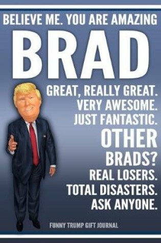 Cover of Funny Trump Journal - Believe Me. You Are Amazing Brad Great, Really Great. Very Awesome. Just Fantastic. Other Brads? Real Losers. Total Disasters. Ask Anyone. Funny Trump Gift Journal