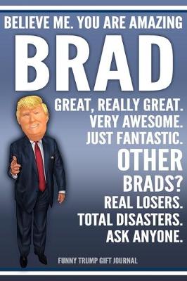 Book cover for Funny Trump Journal - Believe Me. You Are Amazing Brad Great, Really Great. Very Awesome. Just Fantastic. Other Brads? Real Losers. Total Disasters. Ask Anyone. Funny Trump Gift Journal