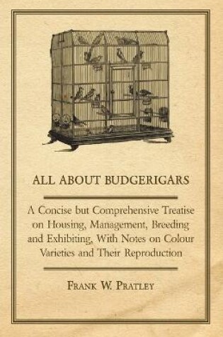 Cover of All About Budgerigars - A Concise But Comprehensive Treatise on Housing, Management, Breeding and Exhibiting, With Notes on Colour Varieties and Their Reproduction