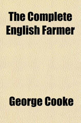 Cover of The Complete English Farmer; Or, Husbandry Made Perfectly Easy, in All Its Useful Branches. Containing What Every Farmer Ought to Know and Practice. by George Cooke,