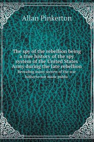 Cover of The spy of the rebellion being a true history of the spy system of the United States Army during the late rebellion Revealing many secrets of the war hitherto not made public