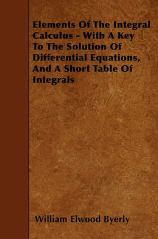 Cover of Elements Of The Integral Calculus - With A Key To The Solution Of Differential Equations, And A Short Table Of Integrals