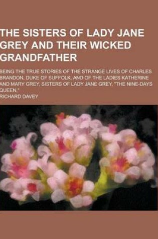 Cover of The Sisters of Lady Jane Grey and Their Wicked Grandfather; Being the True Stories of the Strange Lives of Charles Brandon, Duke of Suffolk, and of Th