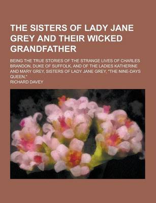 Book cover for The Sisters of Lady Jane Grey and Their Wicked Grandfather; Being the True Stories of the Strange Lives of Charles Brandon, Duke of Suffolk, and of Th