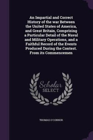 Cover of An Impartial and Correct History of the War Between the United States of America, and Great Britain, Comprising a Particular Detail of the Naval and Military Operations, and a Faithful Record of the Events Produced During the Contest. from Its Commencemen