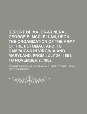 Book cover for Report of Major-General George B. McClellan, Upon the Organization of the Army of the Potomac, and Its Campaigns in Virginia and Maryland, from July 26, 1861, to November 7, 1862