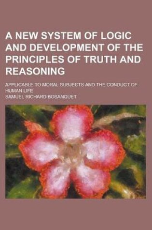 Cover of A New System of Logic and Development of the Principles of Truth and Reasoning; Applicable to Moral Subjects and the Conduct of Human Life