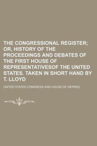 Cover of The Congressional Register; Or, History of the Proceedings and Debates of the First House of Representativesof the United States. Taken in Short Hand by T. Lloyd