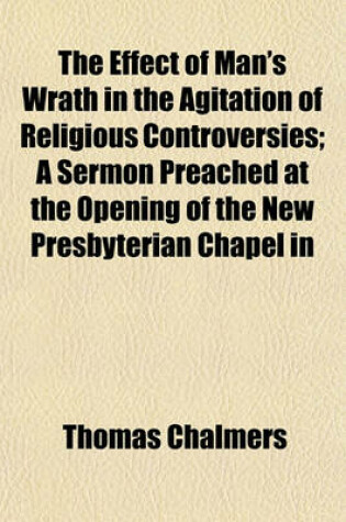 Cover of The Effect of Man's Wrath in the Agitation of Religious Controversies; A Sermon Preached at the Opening of the New Presbyterian Chapel in