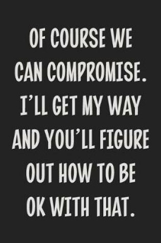 Cover of Of Course We Can Compromise. I'll Get My Way and You'll Figure Out How to Be Ok With That.