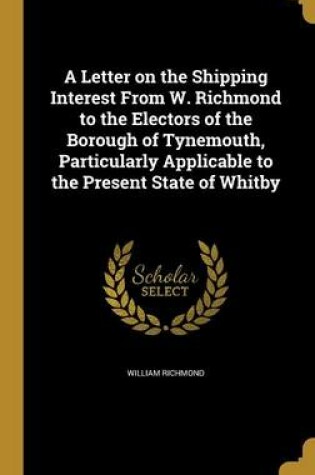 Cover of A Letter on the Shipping Interest from W. Richmond to the Electors of the Borough of Tynemouth, Particularly Applicable to the Present State of Whitby