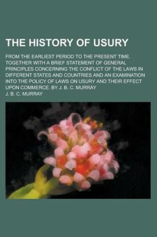 Cover of The History of Usury; From the Earliest Period to the Present Time. Together with a Brief Statement of General Principles Concerning the Conflict of the Laws in Different States and Countries and an Examination Into the Policy of Laws on