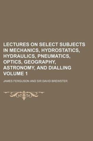 Cover of Lectures on Select Subjects in Mechanics, Hydrostatics, Hydraulics, Pneumatics, Optics, Geography, Astronomy, and Dialling Volume 1