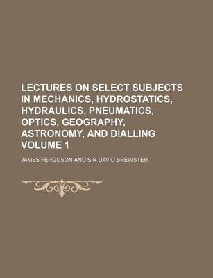 Book cover for Lectures on Select Subjects in Mechanics, Hydrostatics, Hydraulics, Pneumatics, Optics, Geography, Astronomy, and Dialling Volume 1