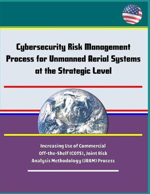 Book cover for Cybersecurity Risk Management Process for Unmanned Aerial Systems (UAS) at the Strategic Level - Increasing Use of Commercial Off-the-Shelf (COTS), Joint Risk Analysis Methodology (JRAM) Process