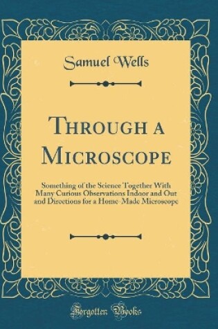 Cover of Through a Microscope: Something of the Science Together With Many Curious Observations Indoor and Out and Directions for a Home-Made Microscope (Classic Reprint)