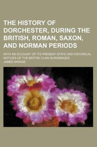 Cover of The History of Dorchester, During the British, Roman, Saxon, and Norman Periods; With an Account of Its Present State and Historical Notices of the British Clan Durobriges